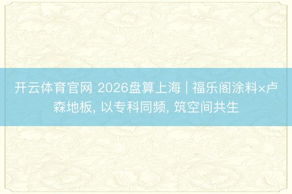 开云体育官网 2026盘算上海 | 福乐阁涂料×卢森地板， 以专科同频， 筑空间共生