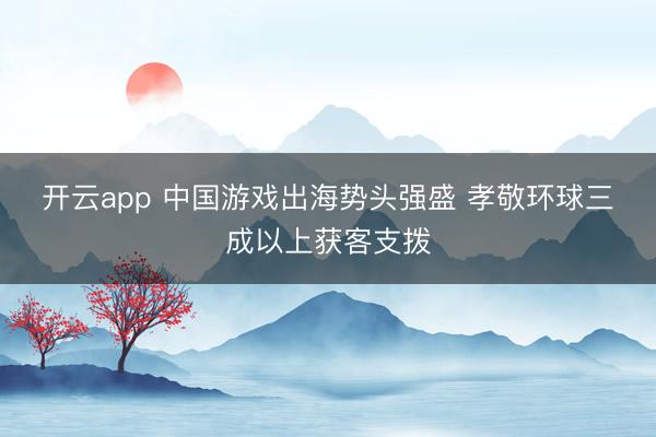 开云app 中国游戏出海势头强盛 孝敬环球三成以上获客支拨
