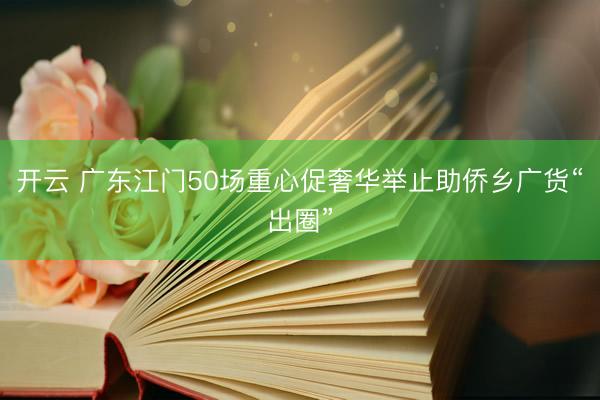 开云 广东江门50场重心促奢华举止助侨乡广货“出圈”