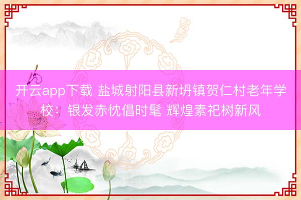 开云app下载 盐城射阳县新坍镇贺仁村老年学校：银发赤忱倡时髦 辉煌素祀树新风