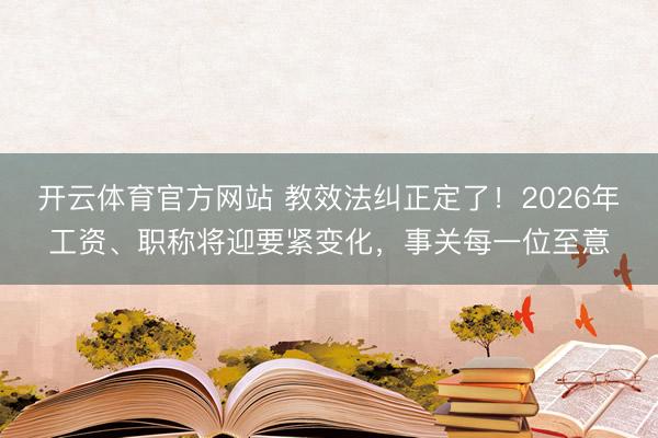 开云体育官方网站 教效法纠正定了!2026年工资、职称将迎要紧变化,事关每一位至意