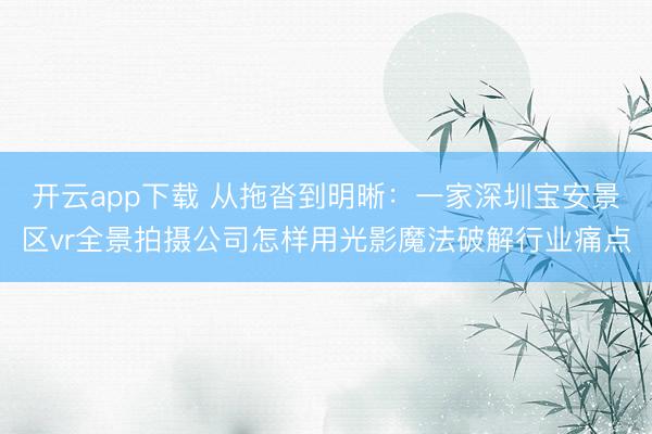 开云app下载 从拖沓到明晰：一家深圳宝安景区vr全景拍摄公司怎样用光影魔法破解行业痛点