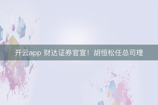 开云app 财达证券官宣！胡恒松任总司理