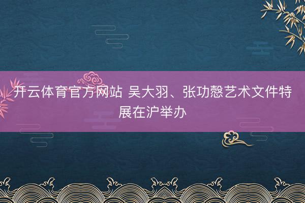 开云体育官方网站 吴大羽、张功慤艺术文件特展在沪举办