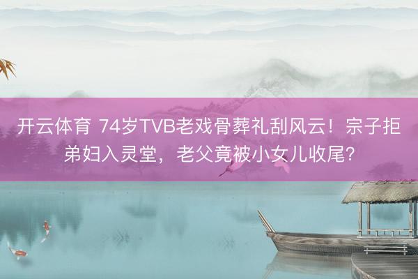 开云体育 74岁TVB老戏骨葬礼刮风云！宗子拒弟妇入灵堂，老父竟被小女儿收尾？