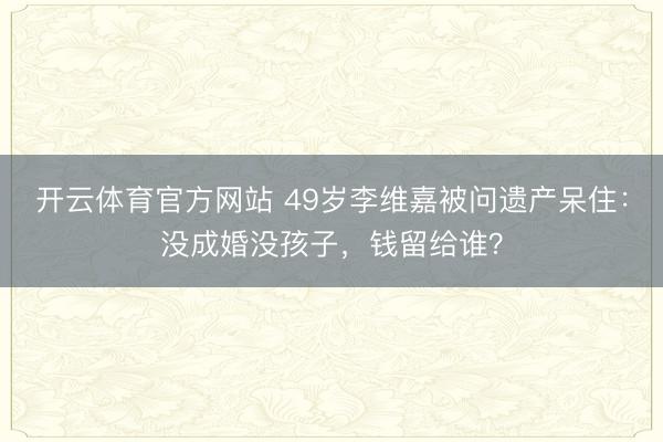 开云体育官方网站 49岁李维嘉被问遗产呆住:没成婚没孩子,钱留给谁?