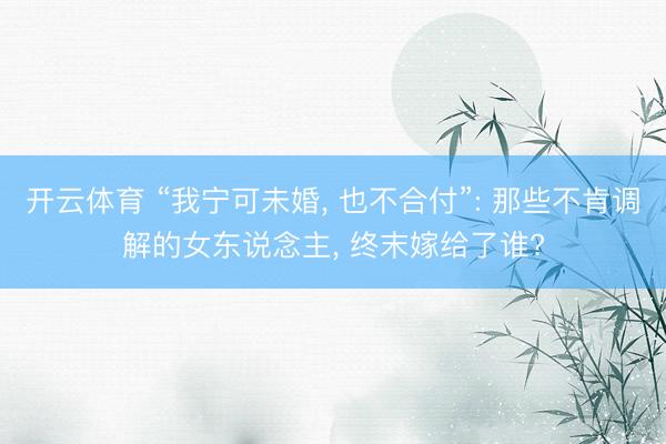 开云体育 “我宁可未婚, 也不合付”: 那些不肯调解的女东说念主, 终末嫁给了谁?