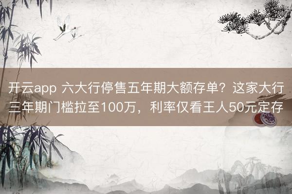 开云app 六大行停售五年期大额存单？这家大行三年期门槛拉至100万，利率仅看王人50元定存