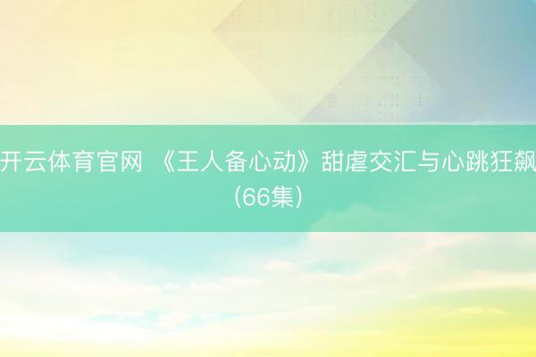 开云体育官网 《王人备心动》甜虐交汇与心跳狂飙(66集)