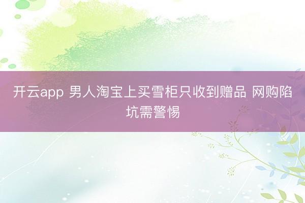 开云app 男人淘宝上买雪柜只收到赠品 网购陷坑需警惕