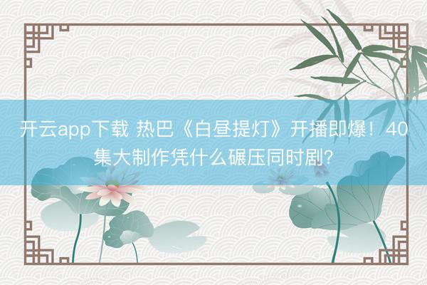 开云app下载 热巴《白昼提灯》开播即爆!40集大制作凭什么碾压同时剧?