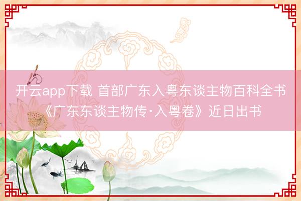 开云app下载 首部广东入粤东谈主物百科全书《广东东谈主物传·入粤卷》近日出书