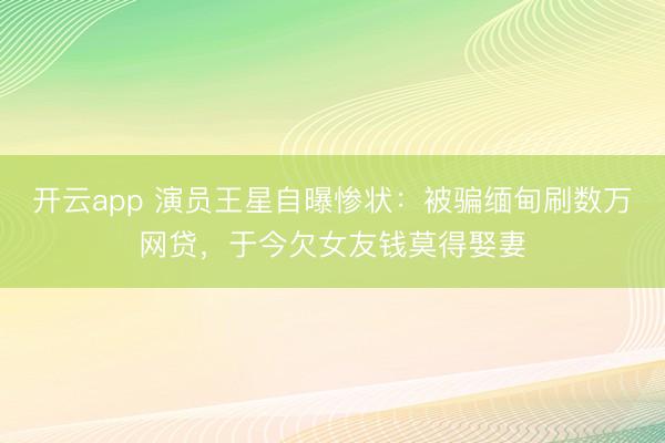 开云app 演员王星自曝惨状:被骗缅甸刷数万网贷,于今欠女友钱莫得娶妻