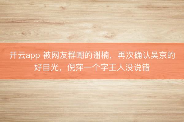 开云app 被网友群嘲的谢楠,再次确认吴京的好目光,倪萍一个字王人没说错