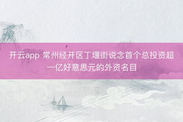 开云app 常州经开区丁堰街说念首个总投资超一亿好意思元的外资名目