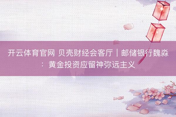 开云体育官网 贝壳财经会客厅｜邮储银行魏淼：黄金投资应留神弥远主义