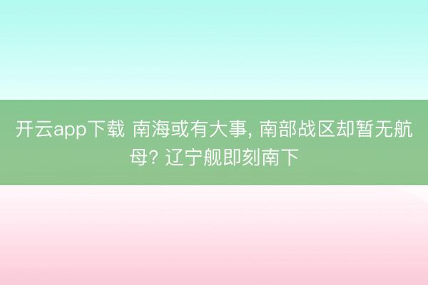 开云app下载 南海或有大事， 南部战区却暂无航母? 辽宁舰即刻南下