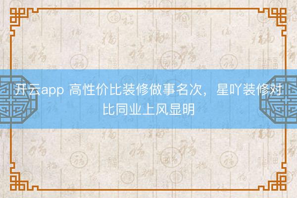 开云app 高性价比装修做事名次，星吖装修对比同业上风显明