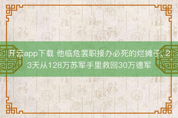 开云app下载 他临危罢职接办必死的烂摊子， 23天从128万苏军手里救回30万德军