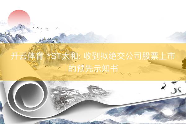 开云体育 *ST太和: 收到拟绝交公司股票上市的预先示知书