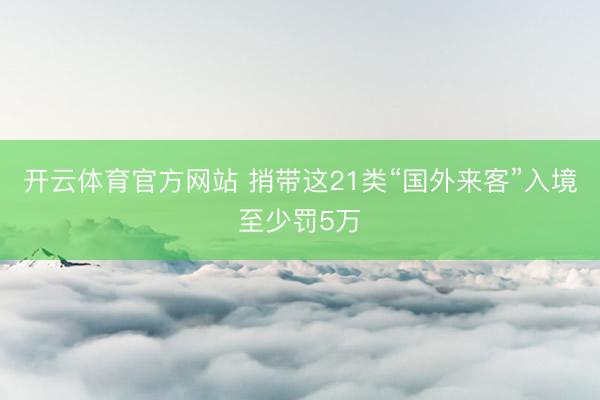 开云体育官方网站 捎带这21类“国外来客”入境至少罚5万