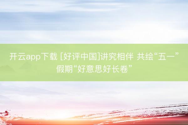 开云app下载 [好评中国]讲究相伴 共绘“五一”假期“好意思好长卷”