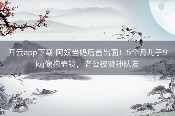 开云app下载 阿奴当妈后首出面！5个月儿子9kg像抱壶铃，老公被赞神队友