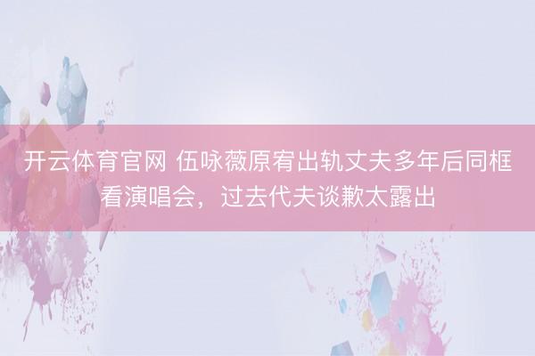 开云体育官网 伍咏薇原宥出轨丈夫多年后同框看演唱会，过去代夫谈歉太露出
