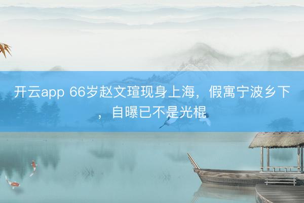 开云app 66岁赵文瑄现身上海，假寓宁波乡下，自曝已不是光棍