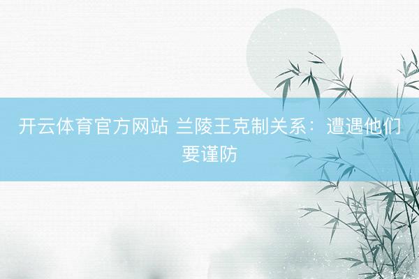 开云体育官方网站 兰陵王克制关系：遭遇他们要谨防