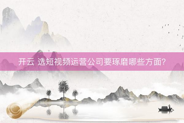 开云 选短视频运营公司要琢磨哪些方面？