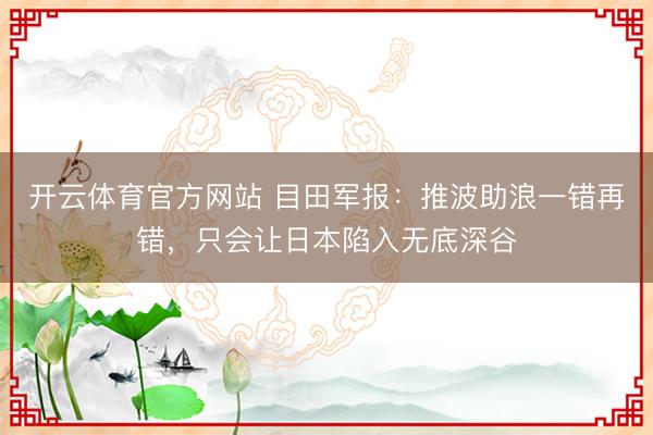 开云体育官方网站 目田军报：推波助浪一错再错，只会让日本陷入无底深谷