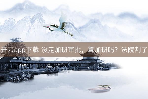 开云app下载 没走加班审批，算加班吗？法院判了