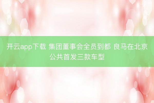 开云app下载 集团董事会全员到都 良马在北京公共首发三款车型