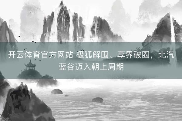 开云体育官方网站 极狐解围、享界破圈，北汽蓝谷迈入朝上周期